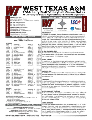 WWW.GOBUFFSGO.COM | @WTATHLETICS | #BUFFNATION 
Game Information 
Location: Canyon, Texas 
Arena: WTAMU Fieldhouse “The Box” 
Last Time Out: WT went 4-0 at the TAMUK Javelina Invitational 
Live Stats: www.GoBuffsGo.com 
Live Video: www.GoBuffsGo.com 
Live Audio: www.GoBuffsGo.com 
Athletics Facebook: .com/wtathletics 
Athletics Twitter: @wtathletics 
Volleyball Facebook: .com/WTAMUVolleyball 
Volleyball Twitter: @WTVolleyball 
Volleyball Instagram: @wt_volleyball 
Games #9 vs. Eastern New Mexico 
GameDay Guide 
#20 West Texas A&M 
6-2 (1-0 Lone Star) 
Assistant Director/VB Contact: Brent Seals 
Email: bseals@wtamu.edu // Office: 806-651-4442 // Cell: 806-674-7050 
Mailing Address: WTAMU Box 60049 - Canyon, TX 79016 
Overnight Address: 2403 Russell Long Blvd. - Canyon, TX 79016 
www.GoBuffsGo.com 
2014 WT Volleyball Schedule 
RECORD: 6-2 (1-0 LSC) 
HOME: 2-2 • AWAY: 4-0 • NEUTRAL: 0-0 
SEPTEMBER 
Friday 5 Adams State ! Canyon, TX W, 3-0 
Friday 5 Colorado Mesa ! Canyon, TX L, 0-3 
Saturday 6 UC-Colorado Springs ! Canyon, TX W, 3-0 
Saturday 6 Regis ! Canyon, TX L, 0-3 
Friday 12 Adelphi ^ Kingsville, TX W, 3-1 
Friday 12 Fort Lewis ^ Kingsville, TX W, 3-0 
Saturday 13 American International ^ Kingsville, TX W, 3-0 
Saturday 13 Texas A&M-Kingsville ^* Kingsville, TX W, 3-1 
Tuesday 16 Eastern New Mexico * Canyon, TX 7:00 p.m. 
Friday 19 Quincy # Lebanon, IL 7:00 p.m. 
Saturday 20 Truman State # Lebanon, IL 3:00 p.m. 
Saturday 20 McKendree # Lebanon, IL 6:30 p.m. 
Tuesday 23 Cameron * Canyon, TX 7:00 p.m. 
Friday 26 Tarleton State * Canyon, TX 7:00 p.m. 
Saturday 27 Angelo State * Canyon, TX 2:00 p.m. 
Tuesday 30 Wayland Baptist Plainview, TX 7:00 p.m. 
OCTOBER 
Friday 3 Texas A&M-Commerce * Commerce, TX 7:00 p.m. 
Saturday 4 Texas Woman’s * Denton, TX 2:00 p.m. 
Tuesday 7 Lubbock Christian Canyon, TX 7:00 p.m. 
Friday 10 Cameron * Lawton, OK 7:00 p.m. 
Saturday 11 Midwestern State * Wichita Falls, TX 2:00 p.m. 
Tuesday 14 Eastern New Mexico * Portales, N.M. 7:00 p.m. 
Saturday 18 Texas A&M-Kingsville * Canyon, TX 2:00 p.m. 
Tuesday 21 Midwestern State * Canyon, TX 7:00 p.m. 
Friday 24 Dallas Baptist Lubbock, TX 2:00 p.m. 
Friday 24 Lubbock Christian Lubbock, TX 6:00 p.m. 
Saturday 25 Oklahoma Baptist Weatherford, OK 3:30 p.m. 
Saturday 25 Southwestern Oklahoma St. Weatherford, OK 7:00 p.m. 
Friday 31 Angelo State * San Angelo, TX 7:00 p.m. 
NOVEMBER 
Saturday 1 Tarleton State * Stephenville, TX 2:00 p.m. 
Tuesday 4 Southern Nazarene Bethany, OK 7:00 p.m. 
Friday 7 Texas Woman’s * Canyon, TX 7:00 p.m. 
Saturday 8 Texas A&M-Commerce * Canyon, TX 2:00 p.m. 
All times central and subject to change 
Home games played at the WTAMU Fieldhouse “The Box” (Canyon, TX) 
* - Lone Star Conference Match 
! - BritKare Lady Buff Classic (Canyon, TX) 
^ - Emerald Beach Hotel Javelina Invite (Kingsville, TX) 
# - McKendree Classic (Lebanon, IL) 
West Texas A&M Athletic Media Relations 
WEST TEXAS A&M 
The then #16 Lady Buffs of West Texas A&M went a perfect 4-0 this past weekend to move to 6-2 
(1-0 LSC) on the season as they registered wins over Adelphi, Fort Lewis, American International 
and Texas A&M-Kingsville at the Emerald Beach Hotel Javelina Invitational at the Steinke Center in 
Kingsville, Texas. WT was led offensively by Lauren Bevan who was named the Tournament MVP 
with 48 total kills for an average of 3.69 per set to go along with 32 digs as the senior tallied a pair 
of double-doubles on the weekend. Fellow senior Kamery Hayes joined Bevan on the all-tourny team 
as the Cypress native dished out a team high 79 assists for an average of 5.43 per frame while also 
tallying 33 kills and 31 digs, Hayes registered her first career triple-double on Saturday afternoon 
against Kingsville with 10 kills, 24 assists and 11 digs in the four set WT win. 
WT HEAD COACH JASON SKOCH 
WT head coach Jason Skoch, the 2013 LSC and South Central Region Coach of the Year, enters 
his sixth season at the helm of the Lady Buffs in 2014 carrying an overall career record of 306-47 
(.868, 11th year) including a 170-27 (.863) mark in Canyon. 
THE 2014 SCHEDULE 
The Lady Buffs will play 33 scheduled matches during the regular season including 16 Lone Star 
Conference contests, the WTAMU Fieldhouse “The Box” will see a total of 13 regular season contests 
during the season with eight of those coming in league play. The 2013 Lady Buffs finished the 
season with an overall record of 35-4 with a perfect 16-0 mark in LSC play to claim the league title 
while going 22-0 in the friendly confines of “The Box”. 
HOME SWEET HOME 
The WTAMU Fielhouse “The Box” boasts one of the most successful home-court advantages in the 
history of NCAA Volleyball on any level. WT is an amazing 422-61 all-time at The Box for a winning 
percentage of over 88%. 
LIVE COVERAGE 
The West Texas A&M Athletic Media Relations Department will provide live stats and live video for 
Tuesday’s match against Eastern New Mexico, the webstream is powered by Stretch Internet and is 
available on mobile devices. For more information, visit the Volleyball Schedule Page at GoBuffsGo. 
com. Fans can also follow updated on the WT Athletics Twitter Page (@WTAThletics) for the latest 
news from around WT Athletics. 
50 YEARS OF LADY BUFF VOLLEYBALL 
The 2014 season marks the 50th year of Lady Buff Volleyball. The Javelinas of Texas A&M-Kingsville 
will travel to Canyon on October 18th for a matchup during the WT Volleyball 50 Year Celebration 
at the WTAMU Fieldhouse “The Box” in Canyon. Former team members and boosters will return to 
Canyon for a celebration including a meet & greet, anniversary dinner along with recognition during 
WT’s match with Texas A&M-Kingsville. 
EASTERN NEW MEXICO 
The Zias of Eastern New Mexico enter Tuesday’s match with an overall record of 4-4 (0-1 LSC) fol-lowing 
a 3-1 showing at the Emerald Beach Hotel Javelina Invite in Kingsville last weekend. Eastern 
is led offensively by Lauren Frye with 99 kills on the season for an average of 3.19 per set while 
teammate Kennedi Catano has dished out 137 assists. ENMU is led by second year head coach Sia 
Poyer. The Lady Buffs lead the all-time series against the Zias, 61-11 with WT taking the last 16 
meetings between the two teams dating back to 2004 including the last eight in Canyon. 
Eastern New Mexico 
4-4 (0-1 Lone Star) 
 