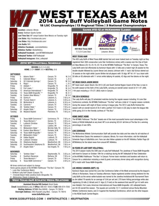 WWW.GOBUFFSGO.COM | @WTATHLETICS | #BUFFNATION 
Game Information 
Location: Lebanon, Illinois 
Arena: Statham Sports Center 
Last Time Out: WT swept Eastern New Mexico on Tuesday night 
Live Stats: http://mckbearcats.com/ 
Live Video: http://mckbearcats.com/ 
Live Audio: N/A 
Athletics Facebook: .com/wtathletics 
Athletics Twitter: @wtathletics 
Volleyball Facebook: .com/WTAMUVolleyball 
Volleyball Twitter: @WTVolleyball 
Volleyball Instagram: @wt_volleyball 
Games #10-12 at McKendree Classic 
GameDay Guide 
#20 West Texas A&M 
7-2 (2-0 Lone Star) 
Assistant Director/VB Contact: Brent Seals 
Email: bseals@wtamu.edu // Office: 806-651-4442 // Cell: 806-674-7050 
Mailing Address: WTAMU Box 60049 - Canyon, TX 79016 
Overnight Address: 2403 Russell Long Blvd. - Canyon, TX 79016 
www.GoBuffsGo.com 
2014 WT Volleyball Schedule 
RECORD: 6-2 (1-0 LSC) 
HOME: 2-2 • AWAY: 4-0 • NEUTRAL: 0-0 
SEPTEMBER 
Friday 5 Adams State ! Canyon, TX W, 3-0 
Friday 5 Colorado Mesa ! Canyon, TX L, 0-3 
Saturday 6 UC-Colorado Springs ! Canyon, TX W, 3-0 
Saturday 6 Regis ! Canyon, TX L, 0-3 
Friday 12 Adelphi ^ Kingsville, TX W, 3-1 
Friday 12 Fort Lewis ^ Kingsville, TX W, 3-0 
Saturday 13 American International ^ Kingsville, TX W, 3-0 
Saturday 13 Texas A&M-Kingsville ^* Kingsville, TX W, 3-1 
Tuesday 16 Eastern New Mexico * Canyon, TX W, 3-0 
Friday 19 Quincy # Lebanon, IL 7:00 p.m. 
Saturday 20 Truman State # Lebanon, IL 3:00 p.m. 
Saturday 20 McKendree # Lebanon, IL 6:30 p.m. 
Tuesday 23 Cameron * Canyon, TX 7:00 p.m. 
Friday 26 Tarleton State * Canyon, TX 7:00 p.m. 
Saturday 27 Angelo State * Canyon, TX 2:00 p.m. 
Tuesday 30 Wayland Baptist Plainview, TX 7:00 p.m. 
OCTOBER 
Friday 3 Texas A&M-Commerce * Commerce, TX 7:00 p.m. 
Saturday 4 Texas Woman’s * Denton, TX 2:00 p.m. 
Tuesday 7 Lubbock Christian Canyon, TX 7:00 p.m. 
Friday 10 Cameron * Lawton, OK 7:00 p.m. 
Saturday 11 Midwestern State * Wichita Falls, TX 2:00 p.m. 
Tuesday 14 Eastern New Mexico * Portales, N.M. 7:00 p.m. 
Saturday 18 Texas A&M-Kingsville * Canyon, TX 2:00 p.m. 
Tuesday 21 Midwestern State * Canyon, TX 7:00 p.m. 
Friday 24 Dallas Baptist Lubbock, TX 2:00 p.m. 
Friday 24 Lubbock Christian Lubbock, TX 6:00 p.m. 
Saturday 25 Oklahoma Baptist Weatherford, OK 3:30 p.m. 
Saturday 25 Southwestern Oklahoma St. Weatherford, OK 7:00 p.m. 
Friday 31 Angelo State * San Angelo, TX 7:00 p.m. 
NOVEMBER 
Saturday 1 Tarleton State * Stephenville, TX 2:00 p.m. 
Tuesday 4 Southern Nazarene Bethany, OK 7:00 p.m. 
Friday 7 Texas Woman’s * Canyon, TX 7:00 p.m. 
Saturday 8 Texas A&M-Commerce * Canyon, TX 2:00 p.m. 
All times central and subject to change 
Home games played at the WTAMU Fieldhouse “The Box” (Canyon, TX) 
* - Lone Star Conference Match 
! - BritKare Lady Buff Classic (Canyon, TX) 
^ - Emerald Beach Hotel Javelina Invite (Kingsville, TX) 
# - McKendree Classic (Lebanon, IL) 
West Texas A&M Athletic Media Relations 
WEST TEXAS A&M 
The #20 Lady Buffs of West Texas A&M started fast and never looked back on Tuesday night as they 
registered their 26th consecutive Lone Star Conference victory with a sweep over the Zias of East-ern 
New Mexico (25-16, 25-18, 25-14) at the WTAMU Fieldhouse “The Box” in Canyon, Texas. The 
Lady Buffs were led offensively by Kameryn Hayes with 12 kills and a match high 26 assists for the 
double-double followed by Lauren Bevan and Jessica Johnson with 11 each, Kyli Schulz dished out 
16 assists on the night while Lauren Britten led all players with 18 digs. WT hit .411 as a team with 
50 kills on 95 attempts with 11 errors while tallying 44 assists, 42 digs and five blocks on the night. 
WT HEAD COACH JASON SKOCH 
WT head coach Jason Skoch, the 2013 LSC and South Central Region Coach of the Year, is now in 
his sixth season at the helm of the Lady Buffs, carrying an overall career record of 311-47 (.868, 
11th year) including a 175-27 (.863) mark in Canyon. 
THE 2014 SCHEDULE 
The Lady Buffs will play 33 scheduled matches during the regular season including 16 Lone Star 
Conference contests, the WTAMU Fieldhouse “The Box” will see a total of 13 regular season contests 
during the season with eight of those coming in league play. The 2013 Lady Buffs finished the 
season with an overall record of 35-4 with a perfect 16-0 mark in LSC play to claim the league title 
while going 22-0 in the friendly confines of “The Box”. 
HOME SWEET HOME 
The WTAMU Fielhouse “The Box” boasts one of the most successful home-court advantages in the 
history of NCAA Volleyball on any level. WT is an amazing 423-61 all-time at The Box for a winning 
percentage of over 88%. 
LIVE COVERAGE 
The McKendree Athletic Communication Staff will provide live stats and live video for all matches of 
the McKendree Classic this weekend in Lebanon, Illinois. For more information, visit the Volleyball 
Schedule Page at GoBuffsGo.com. Fans can also follow updated on the WT Athletics Twitter Page (@ 
WTAthletics) for the latest news from around WT Athletics. 
50 YEARS OF LADY BUFF VOLLEYBALL 
The 2014 season marks the 50th year of Lady Buff Volleyball. The Javelinas of Texas A&M-Kingsville 
will travel to Canyon on October 18th for a matchup during the WT Volleyball 50 Year Celebration 
at the WTAMU Fieldhouse “The Box” in Canyon. Former team members and boosters will return to 
Canyon for a celebration including a meet & greet, anniversary dinner along with recognition during 
WT’s match with Texas A&M-Kingsville. 
LSC WEEKLY AWARDS (SEPT. 15) 
Kameryn Hayes was named the Lone Star Conference Setter of the Week announced by the league’s 
offices in Richardson, Texas on Tuesday afternoon. Hayes registered another strong weekend for the 
Lady Buffs as the senior setter/outside was named to the Javelina Invitational All-Tournament Team 
as she tallied 79 assists for an average of 5.64 per set and .279 team hitting percentage while also 
registering 33 kills (2.36/set) and 31 digs (2.21/set) on the weekend that saw WT go 4-0 with wins 
over Adelphi, Fort Lewis, American International and Texas A&M-Kingsville. LSC volleyball teams 
are 44-28 overall this season. The squads are currently 15-11 combined versus Rocky Mountain 
Athletic Conference teams, and 2-4 against the Heartland Conference, which are the other leagues 
in the NCAA South Central Region. 
McKendree Classic 
Lebanon, Illinois 
 