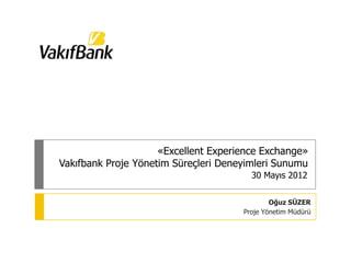 «Excellent Experience Exchange»
Vakıfbank Proje Yönetim Süreçleri Deneyimleri Sunumu
                                        30 Mayıs 2012


                                              Oğuz SÜZER
                                      Proje Yönetim Müdürü
 