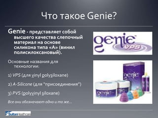 Что такое Genie?
Genie- представляет собой
высшего качества слепочный
материал на основе
силикона типа «A» (винил
полисилоксановый).
Основные названия для
технологии:
1) VPS (для vinyl polysiloxane)
2) A-Silicone (для “присоединения”)
3) PVS (polyvinyl siloxane)
Все они обозначают одно и то же…
 