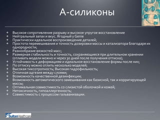 А-силиконы
+ Высокое сопротивление разрыву и высокое упругое восстановление
+ Нейтральный запах и вкус. Ягодный у Genie
+ Практически идеальное воспроизведение деталей;
+ Простота перемешивания и точность дозировки массы и катализатора благодаря их
однородности;
+ Разнообразие вязкостей масс;
+ Размерная стабильность и точность, сохраняющиеся при длительном хранении
(отливать модели можно и через 30 дней после получения оттиска);
+ Устойчивость к деформациям и идеальное восстановление формы после них;
+ По оттиску можно отлить несколько моделей;
+ Высокая тиксотропность; Высокая гидрофильность;
+ Отличная адгезия между слоями;
+ Возможность качественной дезинфекции;
+ Возможность автоматического замешивания как базисной, так и корригирующей
массы;
+ Оптимальная совместимость со слизистой оболочкой и кожей;
+ Нетоксичность, гипоаллергенность;
+ Совместимость с процессом гальванизации.
 