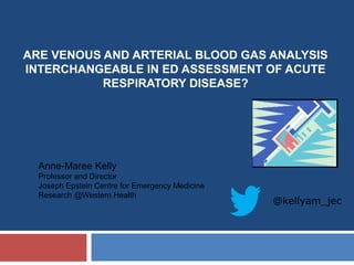 ARE VENOUS AND ARTERIAL BLOOD GAS ANALYSIS
INTERCHANGEABLE IN ED ASSESSMENT OF ACUTE
RESPIRATORY DISEASE?
Anne-Maree Kelly
Professor and Director
Joseph Epstein Centre for Emergency Medicine
Research @Western Health
@kellyam_jec
 