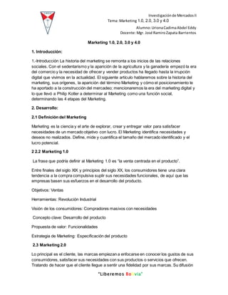 Investigaciónde MercadosII
Tema: Marketing 1.0, 2.0, 3.0 y 4.0
Alumno:UrionaCadimaAbdel Eddy
Docente:Mgr. José RamiroZapata Barrientos
“Liberemos Bolivia”
Marketing 1.0, 2.0, 3.0 y 4.0
1. Introducción:
1.-Introducción La historia del marketing se remonta a los inicios de las relaciones
sociales. Con el sedentarismo y la aparición de la agricultura y la ganadería empezó la era
del comercio y la necesidad de ofrecer y vender productos ha llegado hasta la irrupción
digital que vivimos en la actualidad. El siguiente artículo hablaremos sobre la historia del
marketing, sus orígenes, la aparición del término Marketing y cómo el posicionamiento le
ha aportado a la construcción del mercadeo; mencionaremos la era del marketing digital y
lo que llevó a Philip Kotler a determinar al Marketing como una función social,
determinando las 4 etapas del Marketing.
2. Desarrollo:
2.1 Definición del Marketing
Marketing es la ciencia y el arte de explorar, crear y entregar valor para satisfacer
necesidades de un mercado objetivo con lucro. El Marketing identifica necesidades y
deseos no realizados. Define, mide y cuantifica el tamaño del mercado identificado y el
lucro potencial.
2 2.2 Marketing 1.0
La frase que podría definir al Marketing 1.0 es “la venta centrada en el producto”.
Entre finales del siglo XIX y principios del siglo XX, los consumidores tiene una clara
tendencia a la compra compulsiva suplir sus necesidades funcionales, de aquí que las
empresas basen sus esfuerzos en el desarrollo del producto.
Objetivos: Ventas
Herramientas: Revolución Industrial
Visión de los consumidores: Compradores masivos con necesidades
Concepto clave: Desarrollo del producto
Propuesta de valor: Funcionalidades
Estrategia de Marketing: Especificación del producto
2.3 Marketing 2.0
Lo principal es el cliente, las marcas empiezan a enfocarse en conocer los gustos de sus
consumidores, satisfacer sus necesidades con sus productos o servicios que ofrecen.
Tratando de hacer que el cliente llegue a sentir una fidelidad por sus marcas. Su difusión
 