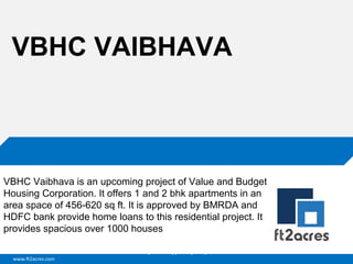 VBHC VAIBHAVA

VBHC Vaibhava is an upcoming project of Value and Budget
Housing Corporation. It offers 1 and 2 bhk apartments in an
area space of 456-620 sq ft. It is approved by BMRDA and
HDFC bank provide home loans to this residential project. It
provides spacious over 1000 houses
Cloud | Mobility| Analytics | RIMS
www.ft2acres.com

 