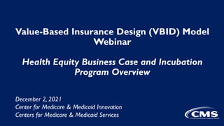 Value-Based Insurance Design (VBID) Model
Webinar
Health Equity Business Case and Incubation
Program Overview
December 2, 2021
Center for Medicare & Medicaid Innovation
Centers for Medicare & Medicaid Services
 