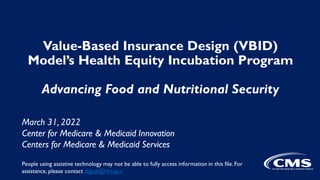 Value-Based Insurance Design (VBID)
Model’s Health Equity Incubation Program
Advancing Food and Nutritional Security
March 31, 2022
Center for Medicare & Medicaid Innovation
Centers for Medicare & Medicaid Services
People using assistive technology may not be able to fully access information in this file. For
assistance, please contact digital@hhs.gov
 