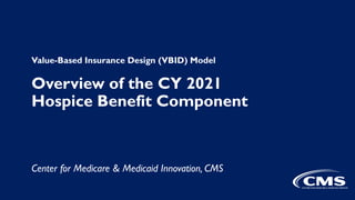 Value-Based Insurance Design (VBID) Model
Overview of the CY 2021
Hospice Benefit Component
Center for Medicare & Medicaid Innovation, CMS
 