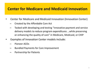 Center for Medicare and Medicaid Innovation
• Center for Medicare and Medicaid Innovation (Innovation Center)
– Created by the Affordable Care Act
– Tasked with developing and testing “innovative payment and service
delivery models to reduce program expenditures …while preserving
or enhancing the quality of care” in Medicare, Medicaid, or CHIP
• Examples of Innovation Center models include:
– Pioneer ACOs
– Bundled Payments for Care Improvement
– Partnership for Patients
2
 