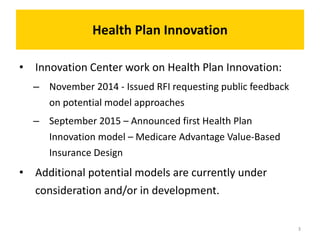 Health Plan Innovation
• Innovation Center work on Health Plan Innovation:
– November 2014 - Issued RFI requesting public feedback
on potential model approaches
– September 2015 – Announced first Health Plan
Innovation model – Medicare Advantage Value-Based
Insurance Design
• Additional potential models are currently under
consideration and/or in development.
3
 