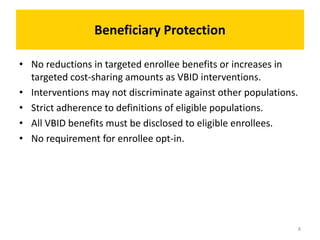 Beneficiary Protection
• No reductions in targeted enrollee benefits or increases in
targeted cost-sharing amounts as VBID interventions.
• Interventions may not discriminate against other populations.
• Strict adherence to definitions of eligible populations.
• All VBID benefits must be disclosed to eligible enrollees.
• No requirement for enrollee opt-in.
8
 