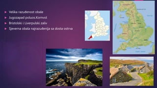  Velika razuđenost obale
 Jugozapad poluos.Kornvol
 Bristolski i Liverpulski zaliv
 Sjeverna obala najrazuđenija sa do...