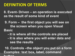 DEFINITION OF TERMS
8. Event- Driven – an operation is executed
as the result of some kind of event
9. Form – the first object you will see on
the screen when you open Visual
Basic
- it is where all the controls are placed
- it is also where you will enter data and
see the results
10. Controls –the object you put on a form
Examples: text box, label, command
 