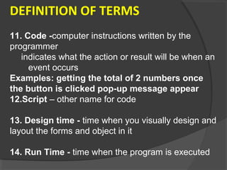 DEFINITION OF TERMS
11. Code -computer instructions written by the
programmer
indicates what the action or result will be when an
event occurs
Examples: getting the total of 2 numbers once
the button is clicked pop-up message appear
12.Script – other name for code
13. Design time - time when you visually design and
layout the forms and object in it
14. Run Time - time when the program is executed
 