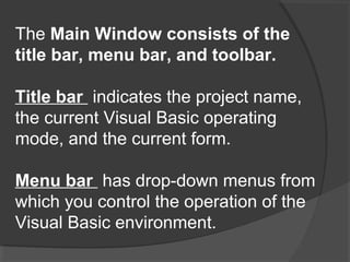 The Main Window consists of the
title bar, menu bar, and toolbar.
Title bar indicates the project name,
the current Visual Basic operating
mode, and the current form.
Menu bar has drop-down menus from
which you control the operation of the
Visual Basic environment.
 