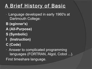 A Brief History of Basic
· Language developed in early 1960's at
Dartmouth College:
B (eginner's)
A (All-Purpose)
S (Symbolic)
I (Instruction)
C (Code)
· Answer to complicated programming
languages (FORTRAN, Algol, Cobol ...).
First timeshare language.
 