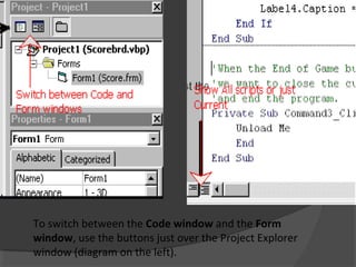 To switch between the Code window and the Form
window, use the buttons just over the Project Explorer
window (diagram on the left).
 