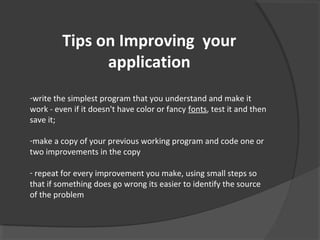 Tips on Improving your
application
-write the simplest program that you understand and make it
work - even if it doesn't have color or fancy fonts, test it and then
save it;
-make a copy of your previous working program and code one or
two improvements in the copy
- repeat for every improvement you make, using small steps so
that if something does go wrong its easier to identify the source
of the problem
 
