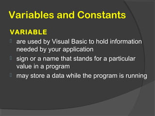 Variables and Constants
VARIABLE
 are used by Visual Basic to hold information
needed by your application
 sign or a name that stands for a particular
value in a program
 may store a data while the program is running
 