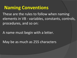 These are the rules to follow when naming
elements in VB - variables, constants, controls,
procedures, and so on:
A name must begin with a letter.
May be as much as 255 characters
Naming Conventions
 