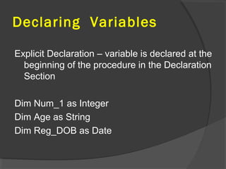 Declaring Variables
Explicit Declaration – variable is declared at the
beginning of the procedure in the Declaration
Section
Dim Num_1 as Integer
Dim Age as String
Dim Reg_DOB as Date
 