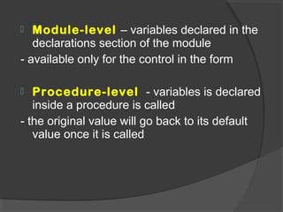  Module-level – variables declared in the
declarations section of the module
- available only for the control in the form
 Procedure-level - variables is declared
inside a procedure is called
- the original value will go back to its default
value once it is called
 