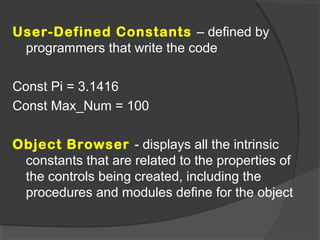 User-Defined Constants – defined by
programmers that write the code
Const Pi = 3.1416
Const Max_Num = 100
Object Browser - displays all the intrinsic
constants that are related to the properties of
the controls being created, including the
procedures and modules define for the object
 