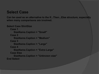 Select Case
Can be used as an alternative to the If...Then...Else structure, especially
when many comparisons are involved.
Select Case ShirtSize
Case 1
SizeName.Caption = "Small"
Case 2
SizeName.Caption = "Medium"
Case 3
SizeName.Caption = "Large"
Case 4
SizeName.Caption = "Extra Large"
Case Else
SizeName.Caption = "Unknown size"
End Select
 