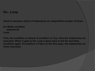Do...Loop
Used to execute a block of statements an unspecified number of times.
Do While condition
statements
Loop
First, the condition is tested; if condition is True, then the statements are
executed. When it gets to the Loop it goes back to the Do and tests
condition again. If condition is False on the first pass, the statements are
never executed.
 