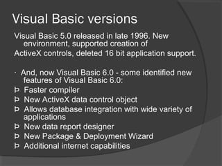 Visual Basic versions
Visual Basic 5.0 released in late 1996. New
environment, supported creation of
ActiveX controls, deleted 16 bit application support.
· And, now Visual Basic 6.0 - some identified new
features of Visual Basic 6.0:
Þ Faster compiler
Þ New ActiveX data control object
Þ Allows database integration with wide variety of
applications
Þ New data report designer
Þ New Package & Deployment Wizard
Þ Additional internet capabilities
 