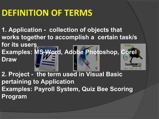DEFINITION OF TERMS
1. Application - collection of objects that
works together to accomplish a certain task/s
for its users
Examples: MS Word, Adobe Photoshop, Corel
Draw
2. Project - the term used in Visual Basic
pertaining to Application
Examples: Payroll System, Quiz Bee Scoring
Program
 