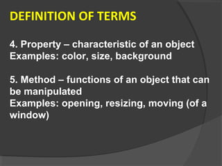 DEFINITION OF TERMS
4. Property – characteristic of an object
Examples: color, size, background
5. Method – functions of an object that can
be manipulated
Examples: opening, resizing, moving (of a
window)
 