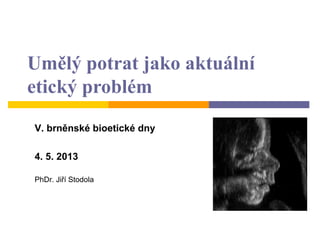 Umělý potrat jako aktuální
etický problém
V. brněnské bioetické dny
4. 5. 2013
PhDr. Jiří Stodola
 