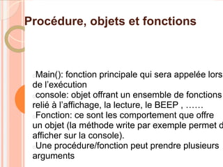 Procédure, objets et fonctions



 Main(): fonction principale qui sera appelée lors
 de l’exécution
 console: objet offrant un ensemble de fonctions
 relié à l’affichage, la lecture, le BEEP , ……
 Fonction: ce sont les comportement que offre
 un objet (la méthode write par exemple permet d
 afficher sur la console).
 Une procédure/fonction peut prendre plusieurs
 arguments
 