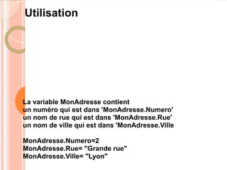 Utilisation




La variable MonAdresse contient
un numéro qui est dans 'MonAdresse.Numero'
un nom de rue qui est dans 'MonAdresse.Rue'
un nom de ville qui est dans 'MonAdresse.Ville

MonAdresse.Numero=2
MonAdresse.Rue= "Grande rue"
MonAdresse.Ville= "Lyon"
 