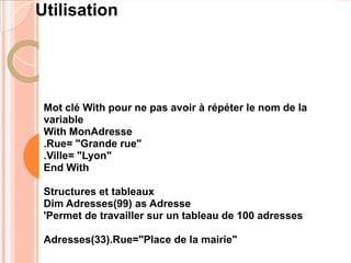 Utilisation




 Mot clé With pour ne pas avoir à répéter le nom de la
 variable
 With MonAdresse
 .Rue= "Grande rue"
 .Ville= "Lyon"
 End With

 Structures et tableaux
 Dim Adresses(99) as Adresse
 'Permet de travailler sur un tableau de 100 adresses

 Adresses(33).Rue="Place de la mairie"
 
