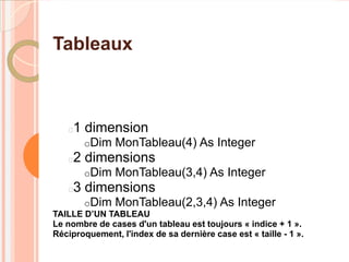Tableaux



    1 dimension
       oDim    MonTableau(4) As Integer
    2 dimensions
       oDim    MonTableau(3,4) As Integer
    3 dimensions
       oDim    MonTableau(2,3,4) As Integer
TAILLE D’UN TABLEAU
Le nombre de cases d'un tableau est toujours « indice + 1 ».
Réciproquement, l'index de sa dernière case est « taille - 1 ».
 