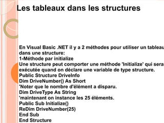 Les tableaux dans les structures



En Visual Basic .NET il y a 2 méthodes pour utiliser un tableau
dans une structure:
1-Méthode par initialize
Une structure peut comporter une méthode 'Initialize' qui sera
exécutée quand on déclare une variable de type structure.
Public Structure DriveInfo
Dim DriveNumber() As Short
'Noter que le nombre d'élément a disparu.
Dim DriveType As String
'maintenant on instance les 25 éléments.
Public Sub Initialize()
ReDim DriveNumber(25)
End Sub
End Structure
 