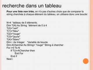 recherche dans un tableau
 Pour une liste non triée, on n'a pas d'autres choix que de comparer la
 string cherchée à chaque élément du tableau, on utilisera donc une boucle:


 N=4 'tableau de 5 éléments.
 Dim T(N) As String 'élément de 0 à 4
 T(0)="vert"
 T(1)="bleu"
 T(2)="rouge"
 T(3)="jaune"
 T(4)="blanc"
 Dim i As Integer 'Variable de boucle
 Dim AChercher As String= "rouge" 'String à chercher
 For i=0 To N
     If T(i)=AChercher then
          Exit For
     End if
 Next i
 