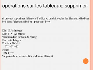 opérations sur les tableaux: supprimer

si on veut supprimer l'élément d'indice x, on doit copier les élements d'indices
i+1 dans l'element d'indice i pour tout i>=x


Dim N As Integer
Dim T(N) As String
'création d'un tableau de String.
Dim i As Integer
For i= x To N-1
   T(i)=T(i+1)
Next i
T(N-1)=""
'ne pas oublier de modifier le dernier élément
 