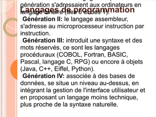 génération s'adressaient aux ordinateurs en
Langages de programmation
langage binaire (des 0 et des 1).
Génération II: le langage assembleur,
s'adresse au microprocesseur instruction par
instruction.
Génération III: introduit une syntaxe et des
mots réservés, ce sont les langages
procéduraux (COBOL, Fortran, BASIC,
Pascal, langage C, RPG) ou encore à objets
(Java, C++, Eiffel, Python).
Génération IV: associée à des bases de
données, se situe un niveau au-dessus, en
intégrant la gestion de l'interface utilisateur et
en proposant un langage moins technique,
plus proche de la syntaxe naturelle.
 