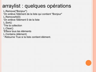 arraylist : quelques opérations
L.Remove("Bonjour")
'On enlève l'élément de la liste qui contient "Bonjour"
L.RemoveAt(0)
'On enlève l'élément 0 de la liste
L.Sort()
'Trie la collection
L.Clear()
'Efface tous les éléments
L.Contains (élément)
' Retourne True si la liste contient élément.
 