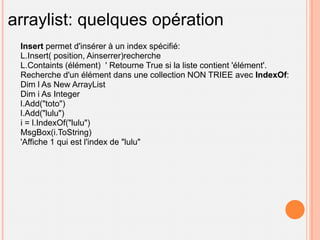arraylist: quelques opération
 Insert permet d'insérer à un index spécifié:
 L.Insert( position, Ainserrer)recherche
 L.Containts (élément) ' Retourne True si la liste contient 'élément'.
 Recherche d'un élément dans une collection NON TRIEE avec IndexOf:
 Dim l As New ArrayList
 Dim i As Integer
 l.Add("toto")
 l.Add("lulu")
 i = l.IndexOf("lulu")
 MsgBox(i.ToString)
 'Affiche 1 qui est l'index de "lulu"
 