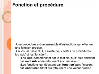 Fonction et procédure




 Une procédure est un ensemble d'instructions qui effectue
 une fonction précise.
 En Visual Basic.NET, il existe deux sortes de procédures :
 les 'sub' et les 'function' .
     oLes 'sub' commencent par le mot clé 'sub' puis finissent
     par 'end sub' et ne retournent aucune valeur
     oLes fonctions qui débutent par 'function' puis finissent
     par 'end function' et qui retournent une valeur précise.
 