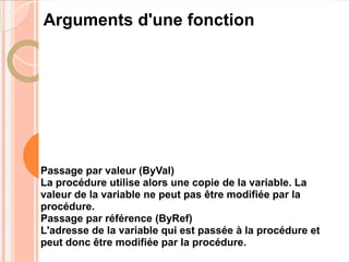 Arguments d'une fonction




Passage par valeur (ByVal)
La procédure utilise alors une copie de la variable. La
valeur de la variable ne peut pas être modifiée par la
procédure.
Passage par référence (ByRef)
L'adresse de la variable qui est passée à la procédure et
peut donc être modifiée par la procédure.
 