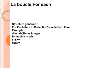 La boucle For each



Structure générale :
For Each Item In Collection'boucleNext Item
Exemple
dim tab(10) as integer
for each v in tab
s=s+v
next v
 