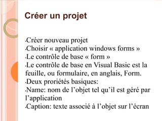 Créer un projet

•Créer nouveau projet
•Choisir « application windows forms »

•Le contrôle de base « form »

•Le contrôle de base en Visual Basic est la

feuille, ou formulaire, en anglais, Form.
•Deux proriétés basiques:

•Name: nom de l’objet tel qu’il est géré par

l’application
•Caption: texte associé à l’objet sur l’écran
 