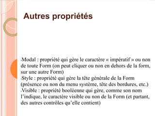 Autres propriétés




•Modal : propriété qui gère le caractère « impératif » ou non
de toute Form (on peut cliquer ou non en dehors de la form,
sur une autre Form)
•Style : propriété qui gère la tête générale de la Form

(présence ou non du menu système, tête des bordures, etc.)
•Visible : propriété booléenne qui gère, comme son nom

l’indique, le caractère visible ou non de la Form (et partant,
des autres contrôles qu’elle contient)
 