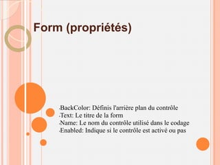 Form (propriétés)




    •BackColor: Définis l'arrière plan du contrôle
    •Text: Le titre de la form

    •Name: Le nom du contrôle utilisé dans le codage

    •Enabled: Indique si le contrôle est activé ou pas
 