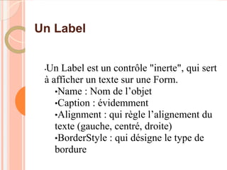 Un Label


 Un Label est un contrôle "inerte", qui sert
 •

 à afficher un texte sur une Form.
    •Name : Nom de l’objet
    •Caption : évidemment
    •Alignment : qui règle l’alignement du
    texte (gauche, centré, droite)
    •BorderStyle : qui désigne le type de
    bordure
 
