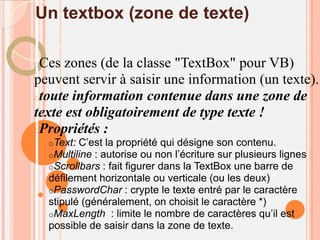 Un textbox (zone de texte)

Ces zones (de la classe "TextBox" pour VB)
peuvent servir à saisir une information (un texte).
toute information contenue dans une zone de
texte est obligatoirement de type texte !
Propriétés :
    oText: C’est la propriété qui désigne son contenu.
    oMultiline : autorise ou non l’écriture sur plusieurs lignes
    oScrollbars : fait figurer dans la TextBox une barre de
    défilement horizontale ou verticale (ou les deux)
    oPasswordChar : crypte le texte entré par le caractère
    stipulé (généralement, on choisit le caractère *)
    oMaxLength : limite le nombre de caractères qu’il est
    possible de saisir dans la zone de texte.
 